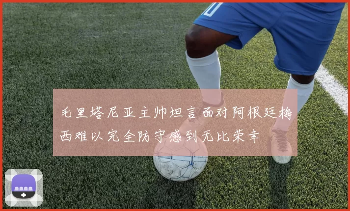 毛里塔尼亚主帅坦言面对阿根廷梅西难以完全防守感到无比荣幸