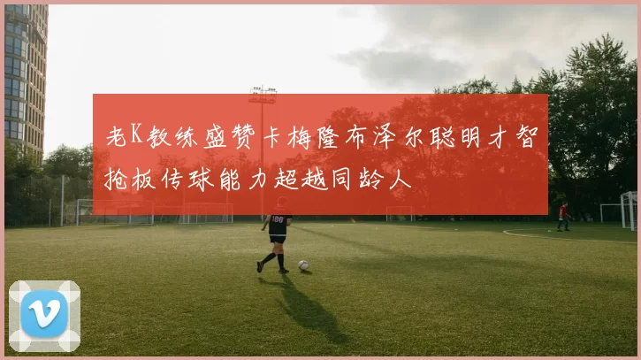 老K教练盛赞卡梅隆布泽尔聪明才智抢板传球能力超越同龄人