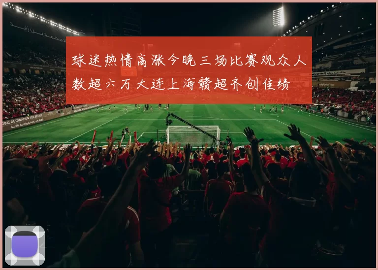 球迷热情高涨今晚三场比赛观众人数超六万大连上海赣超齐创佳绩