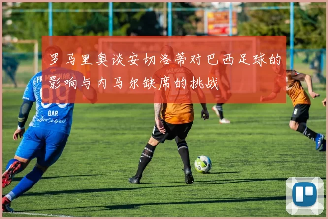 罗马里奥谈安切洛蒂对巴西足球的影响与内马尔缺席的挑战