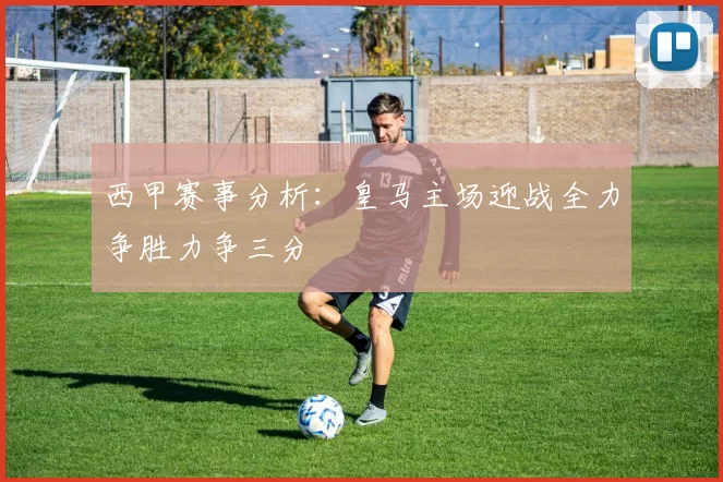 西甲赛事分析：皇马主场迎战全力争胜力争三分