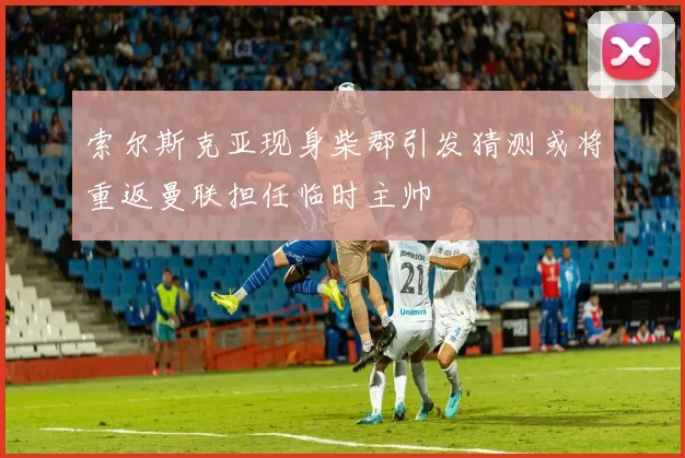 索尔斯克亚现身柴郡引发猜测或将重返曼联担任临时主帅