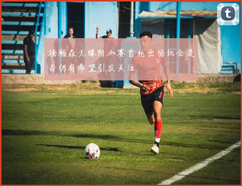 杨瀚森无缘附加赛首轮出场机会是否仍有希望引发关注