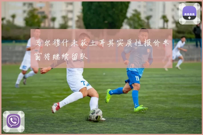 马尔穆什未获土耳其实质性报价冬窗将继续留队