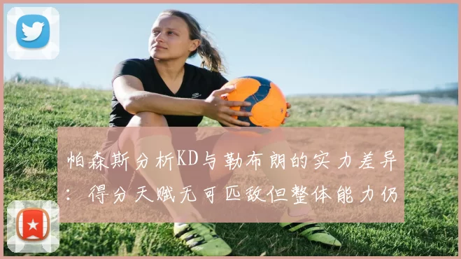 帕森斯分析KD与勒布朗的实力差异：得分天赋无可匹敌但整体能力仍逊一筹