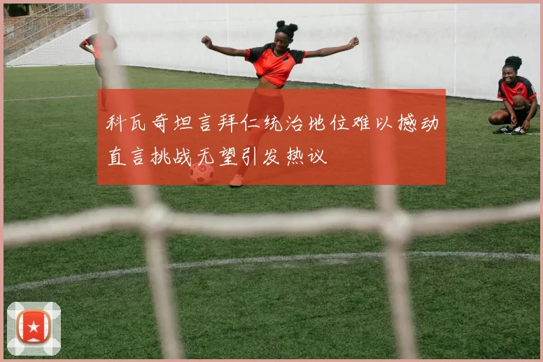 科瓦奇坦言拜仁统治地位难以撼动直言挑战无望引发热议