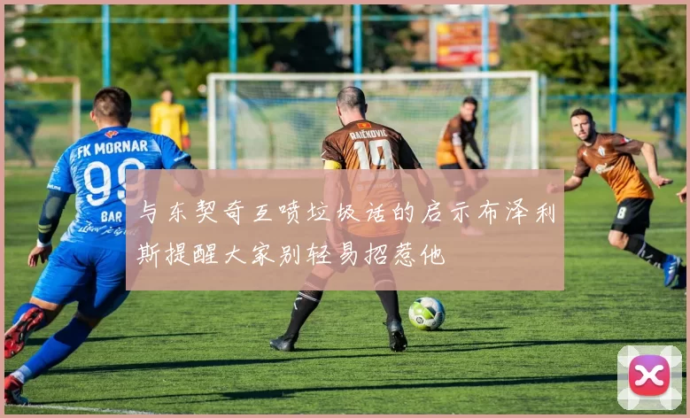 与东契奇互喷垃圾话的启示布泽利斯提醒大家别轻易招惹他