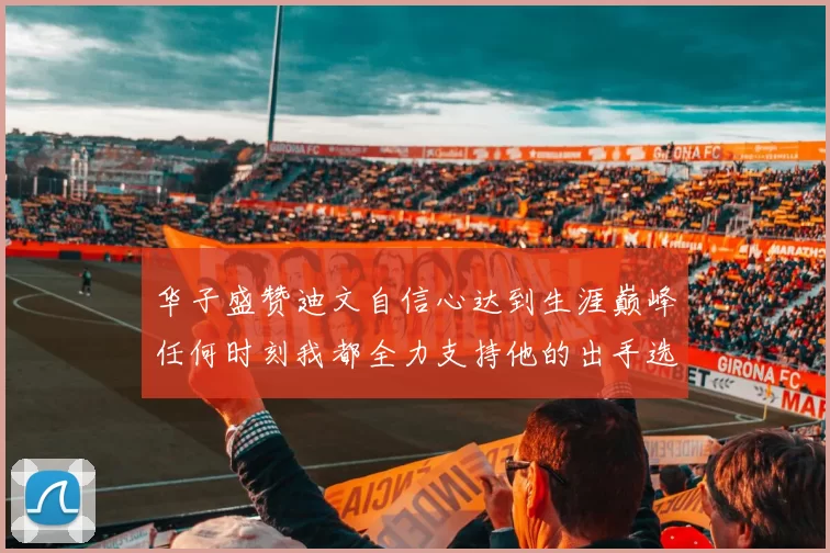 华子盛赞迪文自信心达到生涯巅峰任何时刻我都全力支持他的出手选择