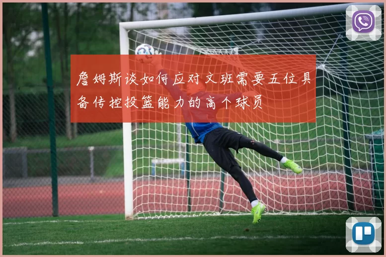 詹姆斯谈如何应对文班需要五位具备传控投篮能力的高个球员
