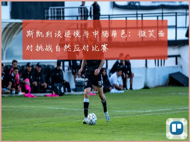 斯凯利谈逆境与中场角色：微笑面对挑战自然应对比赛