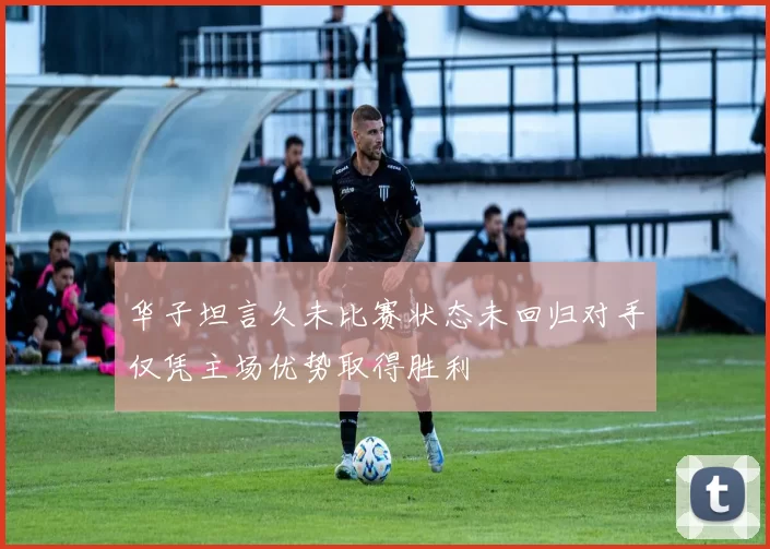 华子坦言久未比赛状态未回归对手仅凭主场优势取得胜利