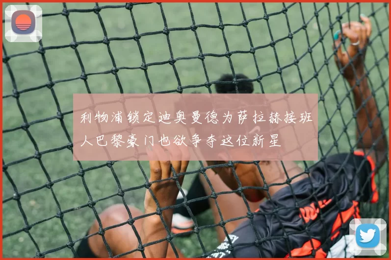 利物浦锁定迪奥曼德为萨拉赫接班人巴黎豪门也欲争夺这位新星
