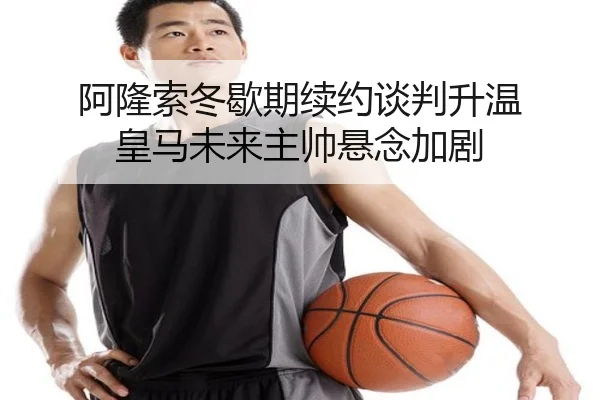 阿隆索冬歇期续约谈判升温 皇马未来主帅悬念加剧